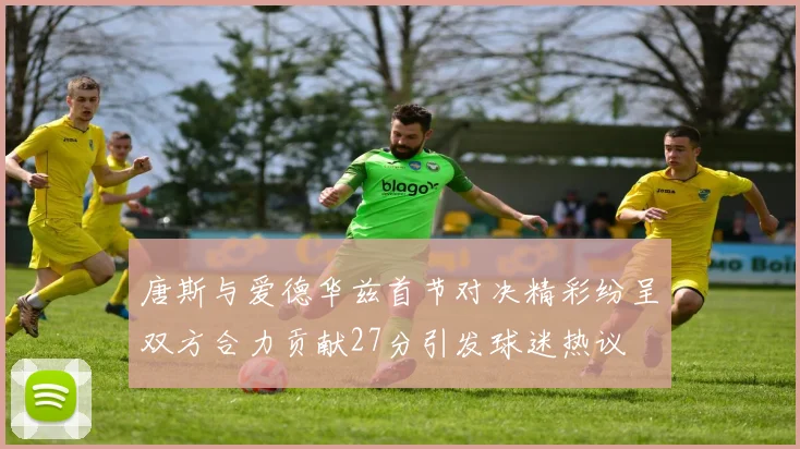 唐斯与爱德华兹首节对决精彩纷呈双方合力贡献27分引发球迷热议