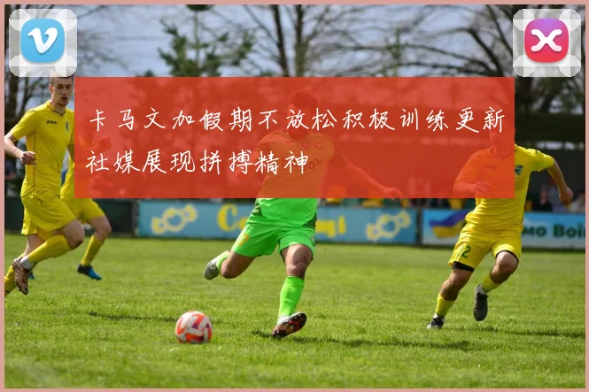 卡马文加假期不放松积极训练更新社媒展现拼搏精神