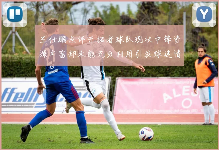 王仕鹏点评开拓者球队现状中锋资源丰富却未能充分利用引发球迷情感交织