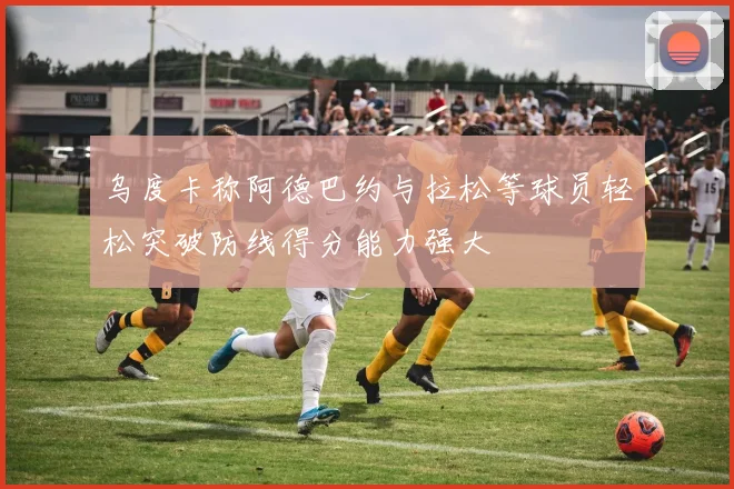 乌度卡称阿德巴约与拉松等球员轻松突破防线得分能力强大