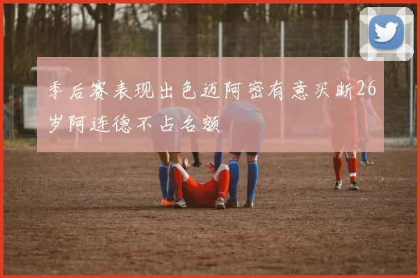 季后赛表现出色迈阿密有意买断26岁阿连德不占名额