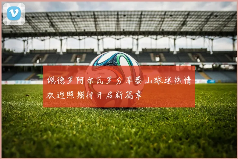 佩德罗阿尔瓦罗分享泰山球迷热情欢迎照期待开启新篇章