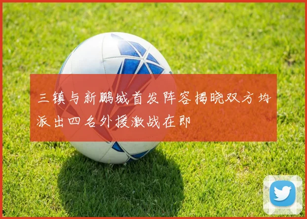 三镇与新鹏城首发阵容揭晓双方均派出四名外援激战在即