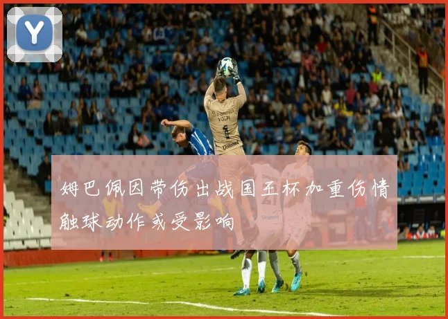 姆巴佩因带伤出战国王杯加重伤情触球动作或受影响