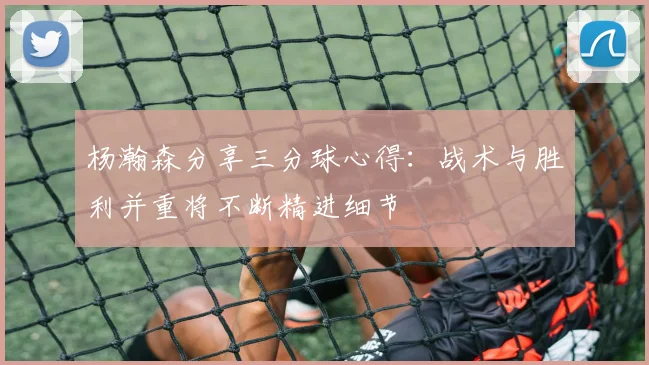 杨瀚森分享三分球心得：战术与胜利并重将不断精进细节