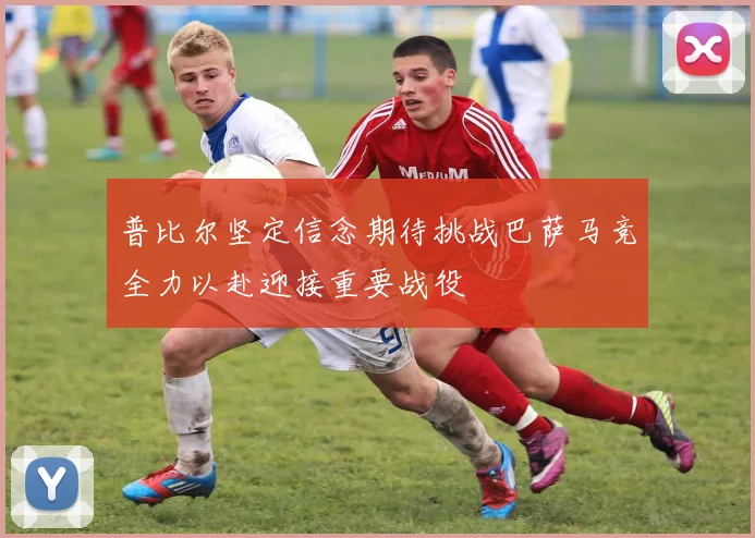 普比尔坚定信念期待挑战巴萨马竞全力以赴迎接重要战役