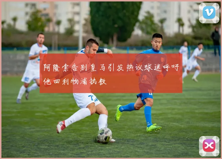 阿隆索告别皇马引发热议球迷呼吁他回利物浦执教