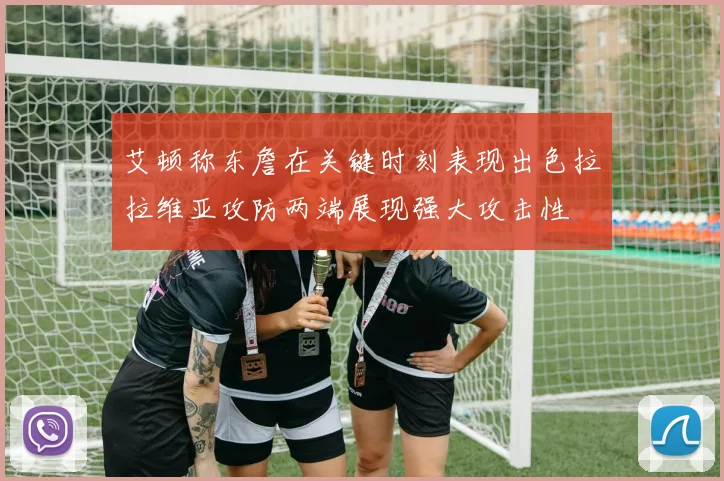 艾顿称东詹在关键时刻表现出色拉拉维亚攻防两端展现强大攻击性