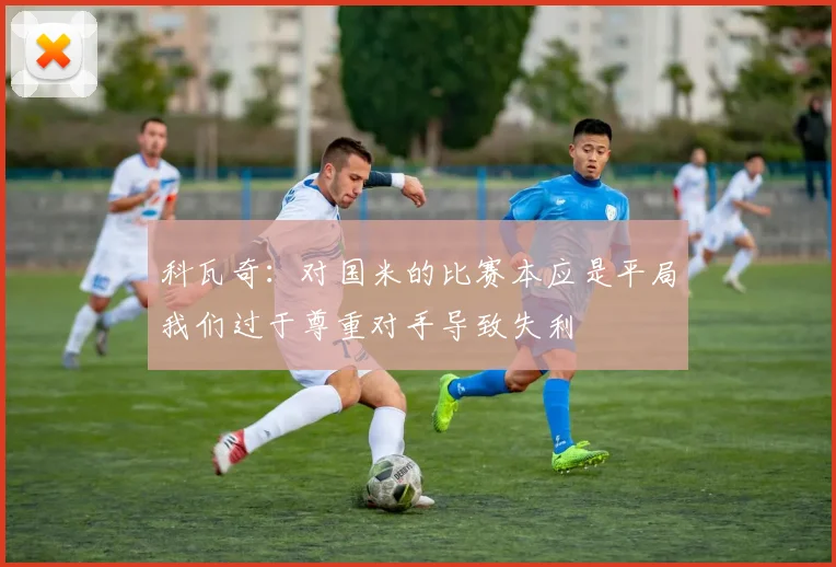 科瓦奇：对国米的比赛本应是平局我们过于尊重对手导致失利
