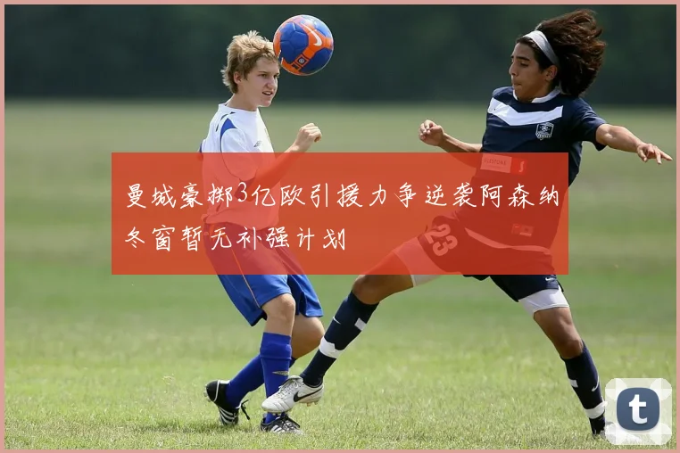 曼城豪掷3亿欧引援力争逆袭阿森纳冬窗暂无补强计划