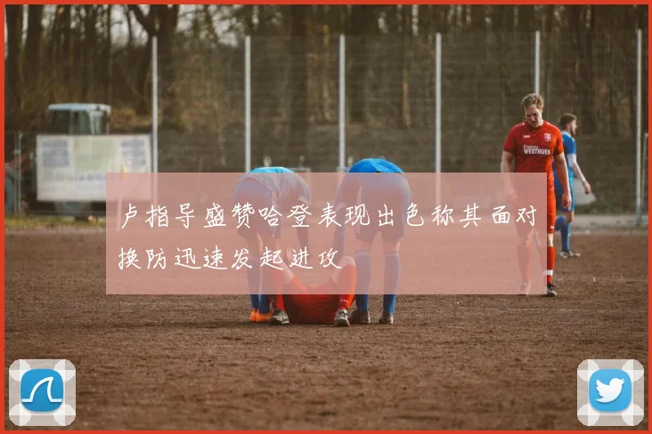 卢指导盛赞哈登表现出色称其面对换防迅速发起进攻