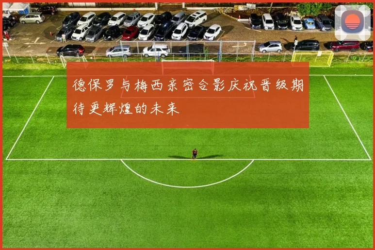 德保罗与梅西亲密合影庆祝晋级期待更辉煌的未来