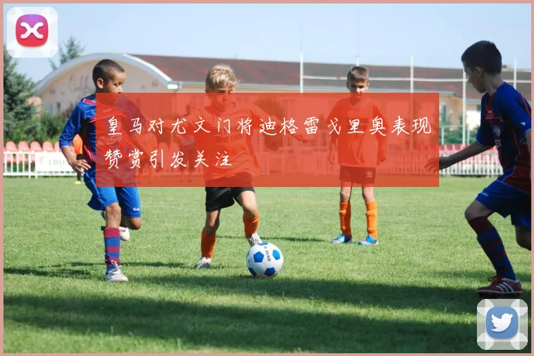 皇马对尤文门将迪格雷戈里奥表现赞赏引发关注