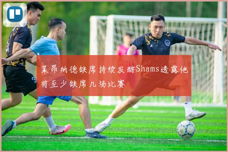 莱昂纳德缺席持续发酵Shams透露他将至少缺席几场比赛