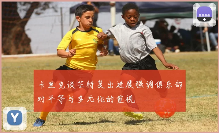 卡里克谈芒特复出进展强调俱乐部对平等与多元化的重视