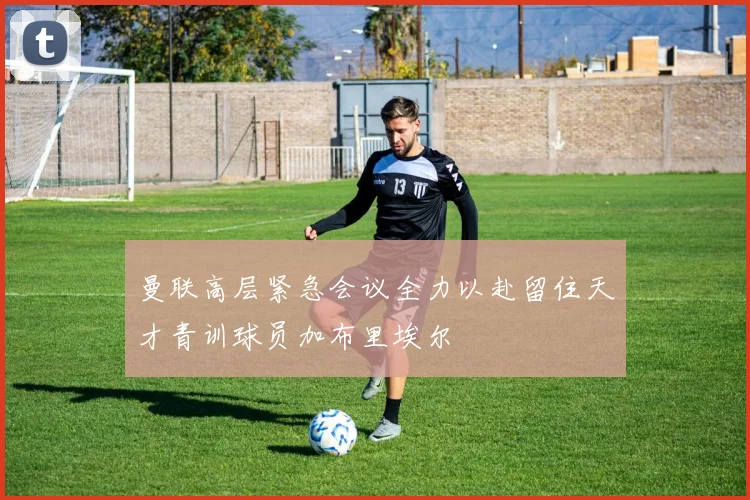 曼联高层紧急会议全力以赴留住天才青训球员加布里埃尔