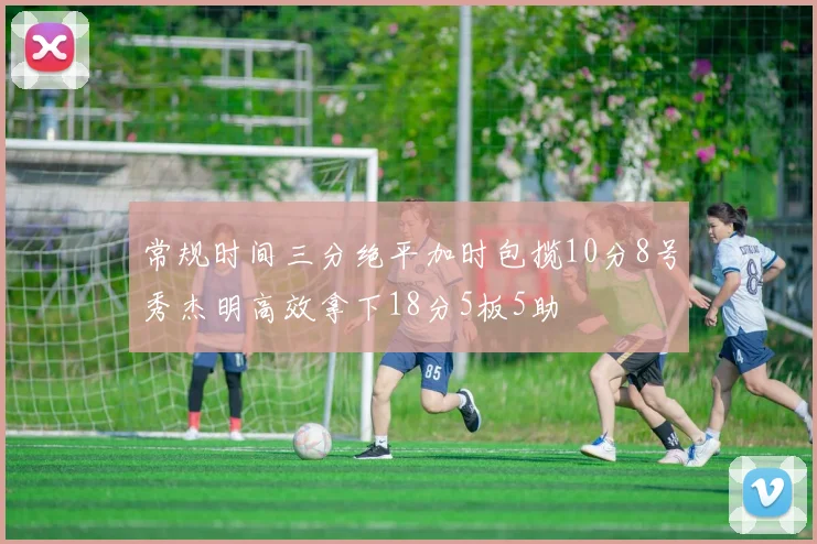 常规时间三分绝平加时包揽10分8号秀杰明高效拿下18分5板5助