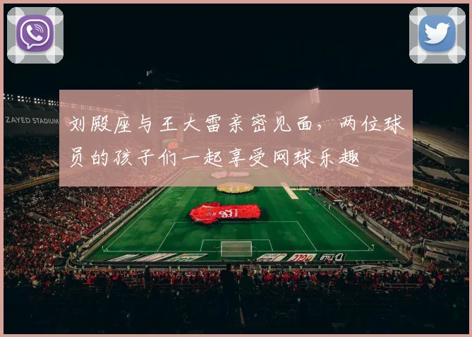 刘殿座与王大雷亲密见面，两位球员的孩子们一起享受网球乐趣