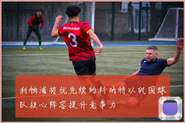 利物浦将优先续约科纳特以巩固球队核心阵容提升竞争力