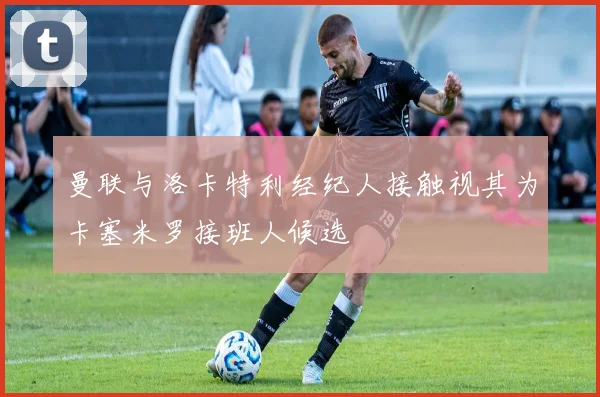 曼联与洛卡特利经纪人接触视其为卡塞米罗接班人候选