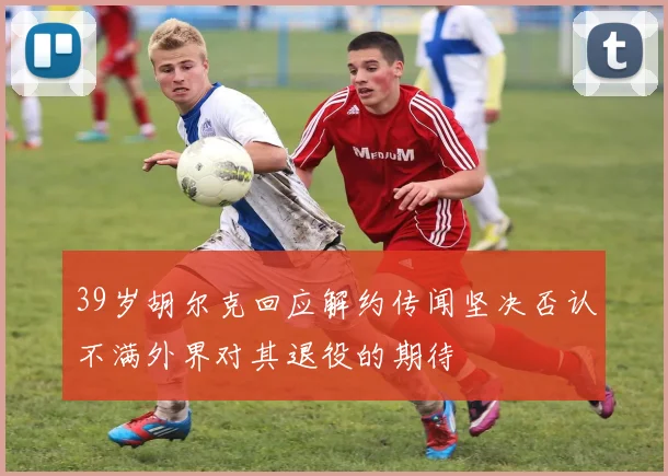 39岁胡尔克回应解约传闻坚决否认不满外界对其退役的期待