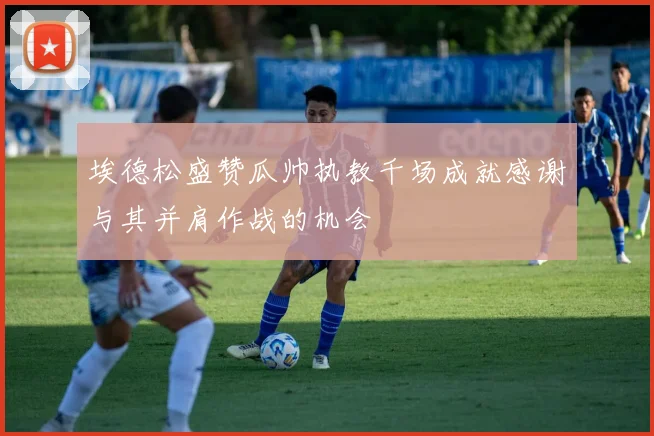 埃德松盛赞瓜帅执教千场成就感谢与其并肩作战的机会