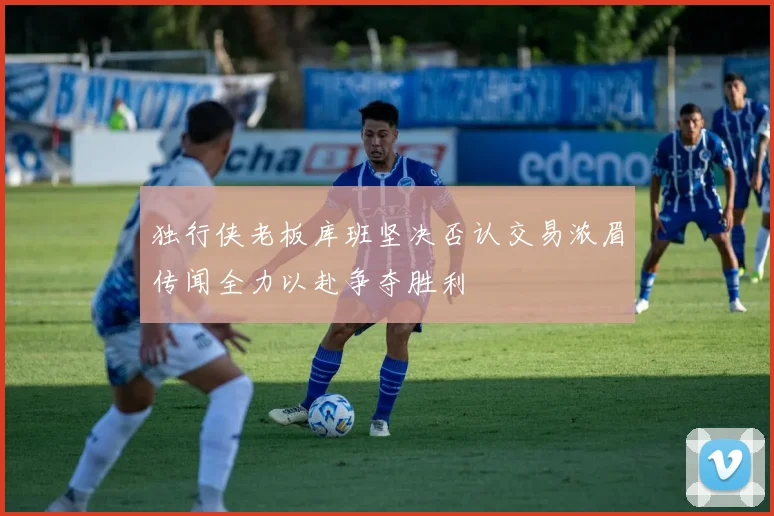 独行侠老板库班坚决否认交易浓眉传闻全力以赴争夺胜利