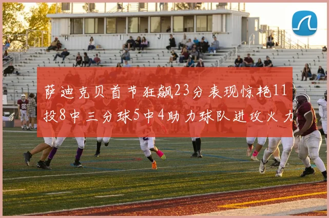 萨迪克贝首节狂飙23分表现惊艳11投8中三分球5中4助力球队进攻火力全开