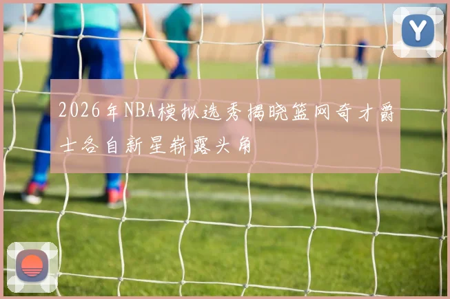 2026年NBA模拟选秀揭晓篮网奇才爵士各自新星崭露头角