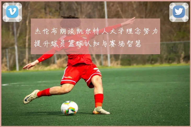 杰伦布朗谈凯尔特人大学理念努力提升球员篮球认知与赛场智慧